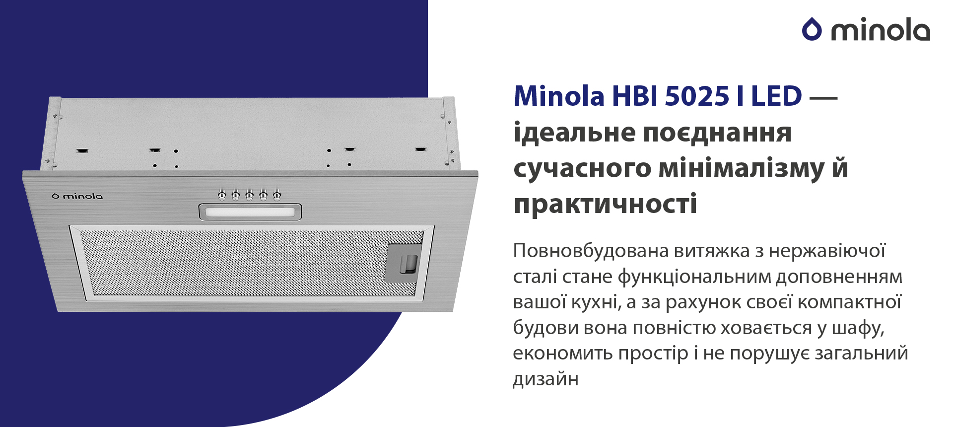 Minola HBI 5025 I LED – ідеальне поєднання сучасного мінімалізму й практичності Повновбудована витяжка з нержавіючої сталі стане функціональним доповненням вашої кухні, а за рахунок своєї компактної будови вона повністю сховається у шафу, економить простір і не порушує загальний дизайн