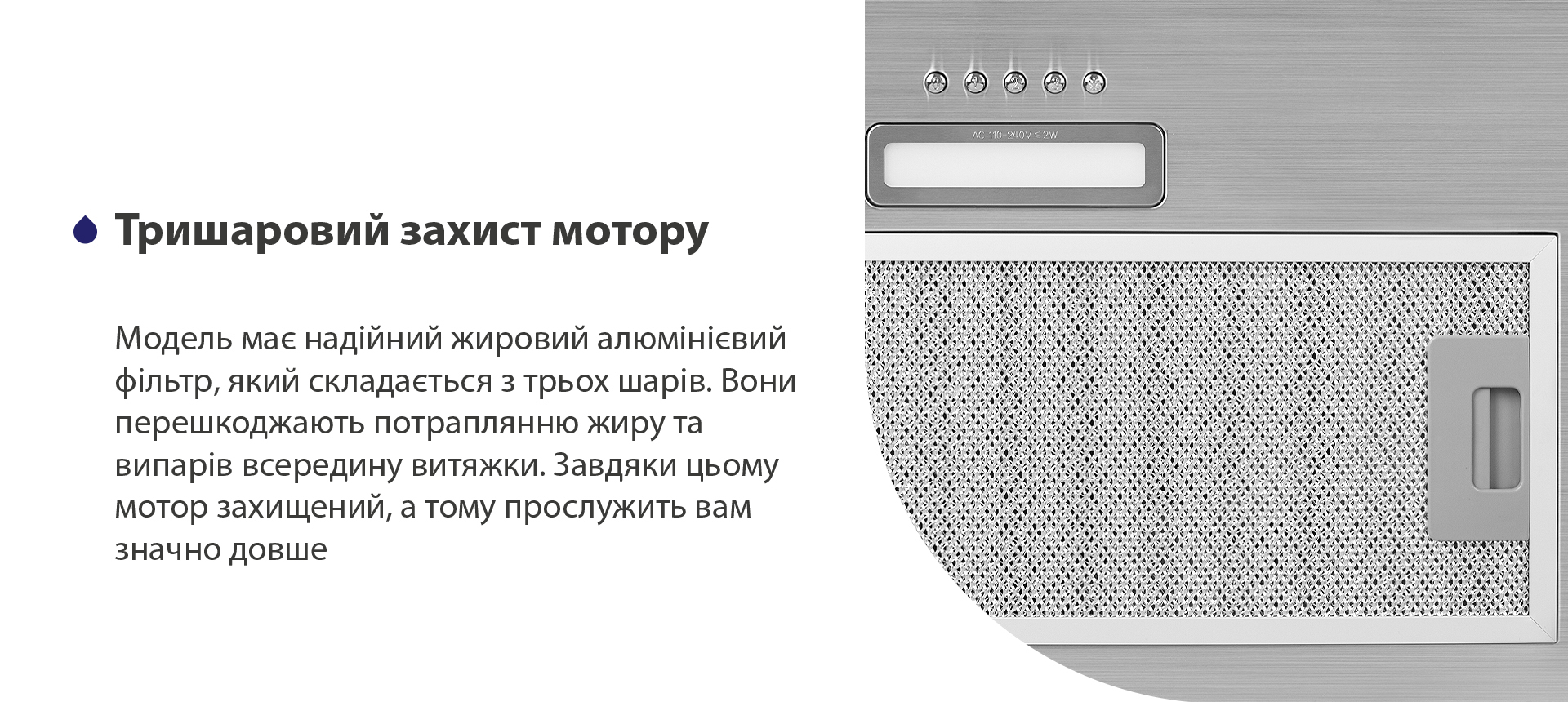 Тришаровий захист мотору Модель має надійний жировий алюмінієвий фільтр, який складається з трьох шарів. Вони перешкоджають потраплянню жиру та випарів всередину витяжки. Завдяки цьому мотор захищений, а тому прослужить вам значно довше