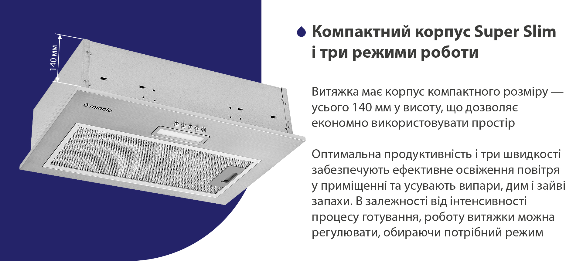 Компактний корпус Super Slim і три режими роботи Витяжка має корпус компактного розміру – усього 140 мм у висоту, що дозволяє економно використовувати простір. Оптимальна продуктивність і три швидкості забезпечують ефективне освіження повітря у приміщенні та усувають випари, дим і зайві запахи. В залежності від інтенсивності процесу готування, роботу витяжки можна регулювати, обираючи потрібний режим
