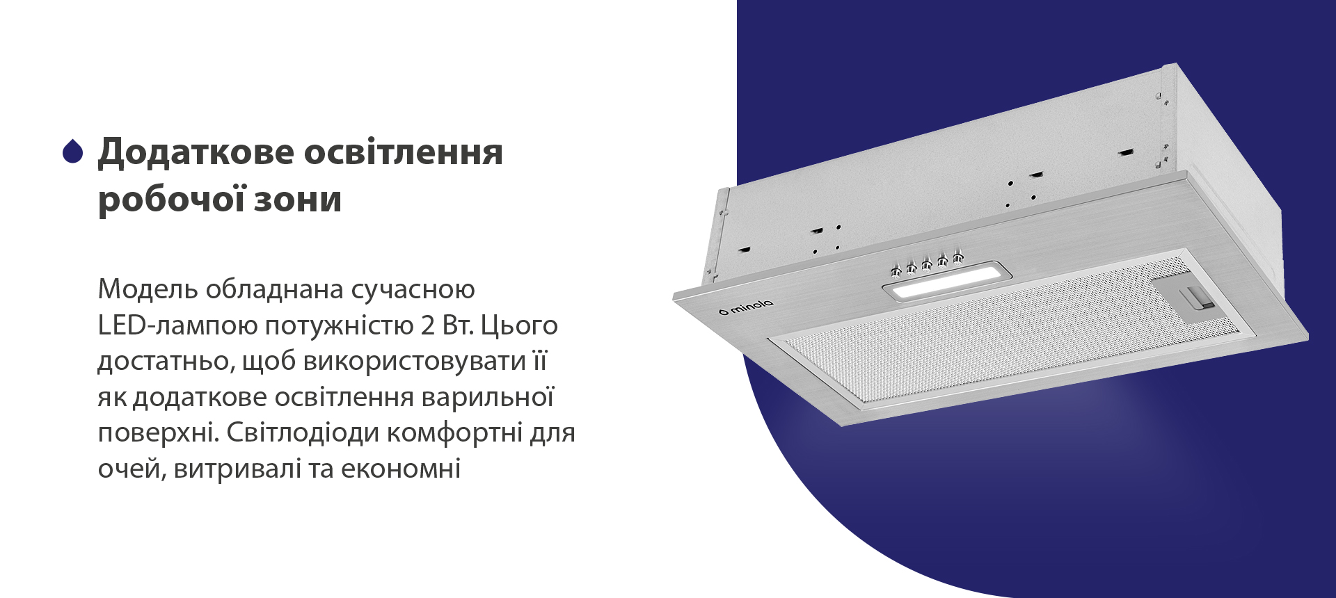 Додаткове освітлення робочої зони Модель обладнана сучасною LED-лампою потужністю 2 Вт. Цього достатньо, щоб використовувати її як додаткове освітлення варильної поверхні. Світлодіоди комфортні для очей, витривалі та економні