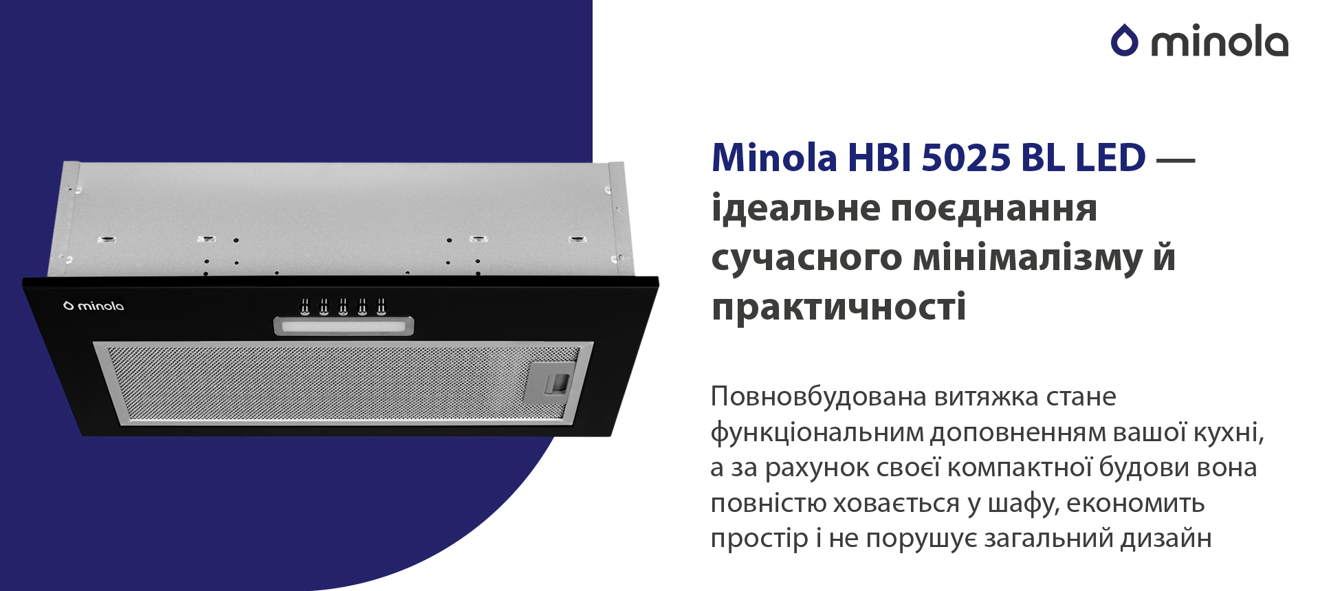 Minola HBI 5025 BL LED – ідеальне поєднання сучасного мінімалізму й практичності Повновбудована витяжка стане функціональним доповненням вашої кухні, а за рахунок своєї компактної будови вона повністю сховається у шафу, економить простір і не порушує загальний дизайн