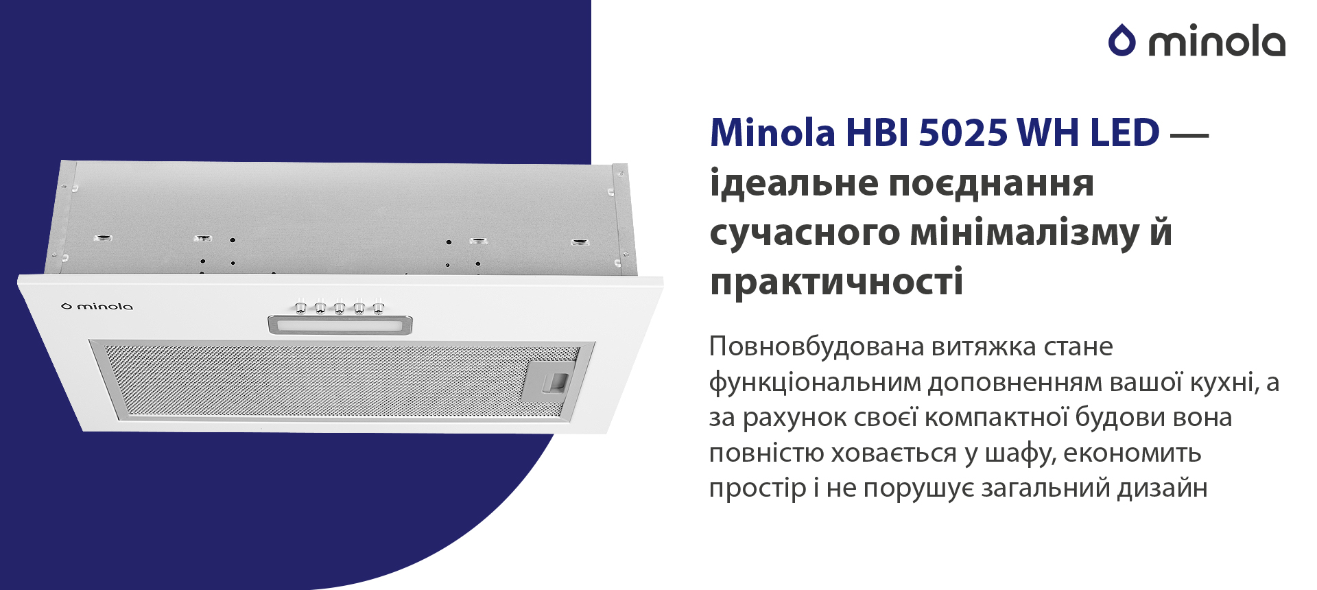 Minola HBI 5025 WH LED – ідеальне поєднання сучасного мінімалізму й практичності Повновбудована витяжка стане функціональним доповненням вашої кухні, а за рахунок своєї компактної будови вона повністю сховається у шафу, економить простір і не порушує загальний дизайн