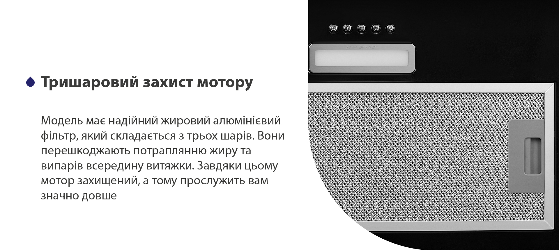 Тришаровий захист мотору Модель має надійний жировий алюмінієвий фільтр, який складається з трьох шарів. Вони перешкоджають потраплянню жиру та випарів всередину витяжки. Завдяки цьому мотор захищений, а тому прослужить вам значно довше