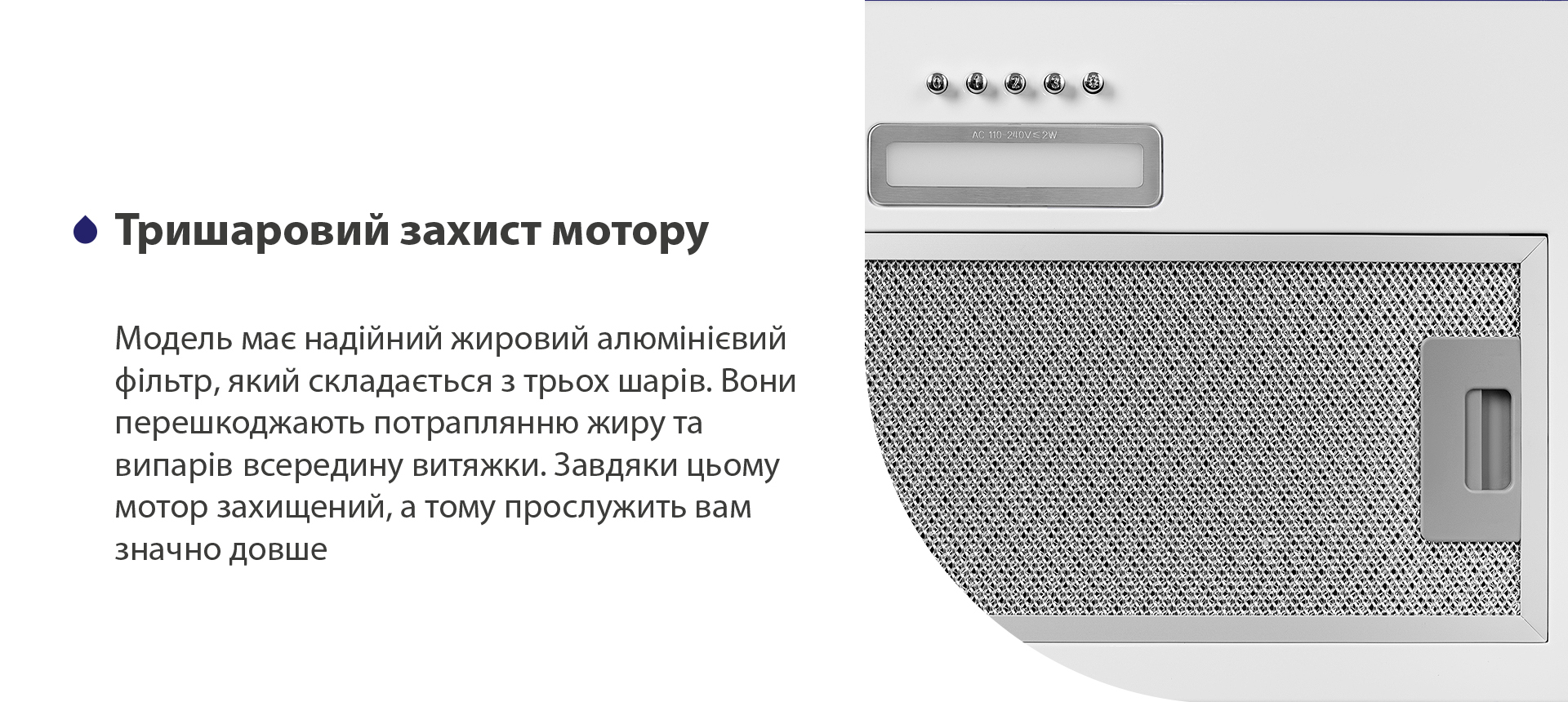 Тришаровий захист мотору Модель має надійний жировий алюмінієвий фільтр, який складається з трьох шарів. Вони перешкоджають потраплянню жиру та випарів всередину витяжки. Завдяки цьому мотор захищений, а тому прослужить вам значно довше