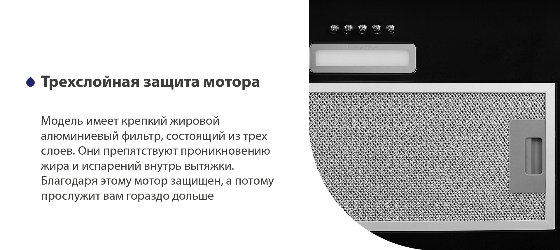Модель имеет надежный жировой алюминиевый фильтр, состоящий из трех слоев. Они препятствуют проникновению жира и испарений внутрь вытяжки. Благодаря этому мотор защищен, а потому прослужит вам гораздо дольше