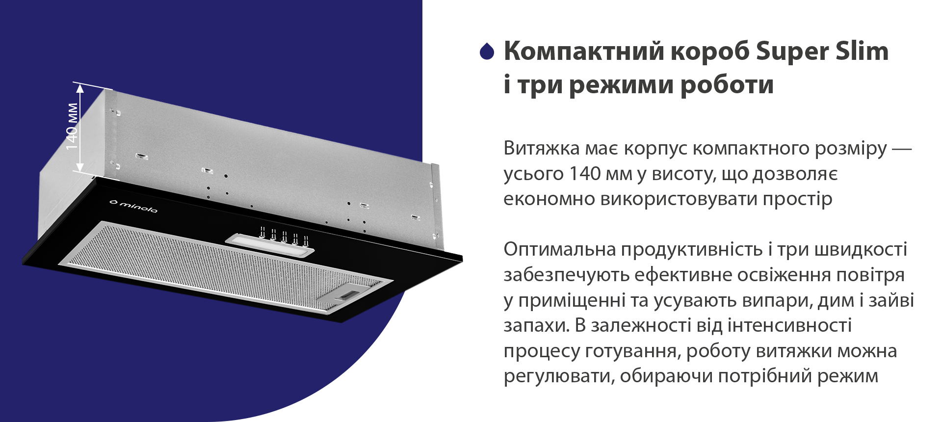 Компактний корпус Super Slim і три режими роботи Витяжка має корпус компактного розміру – усього 140 мм у висоту, що дозволяє економно використовувати простір. Оптимальна продуктивність і три швидкості забезпечують ефективне освіження повітря у приміщенні та усувають випари, дим і зайві запахи. В залежності від інтенсивності процесу готування, роботу витяжки можна регулювати, обираючи потрібний режим