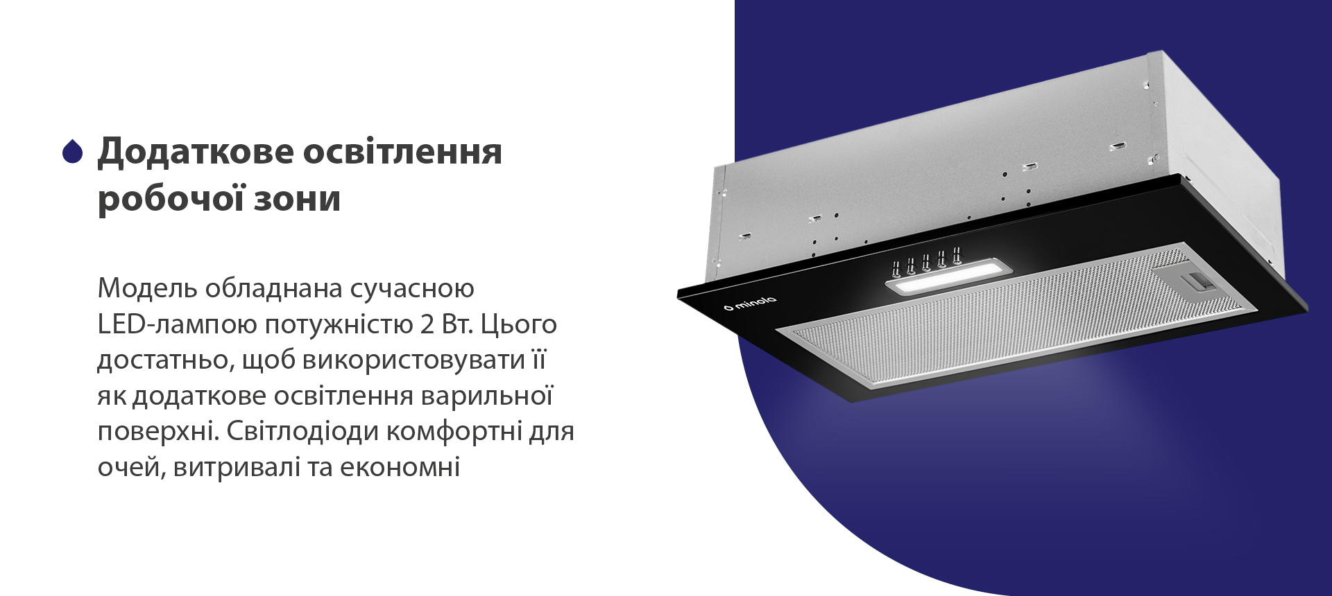 Додаткове освітлення робочої зони Модель обладнана сучасною LED-лампою потужністю 2 Вт. Цього достатньо, щоб використовувати її як додаткове освітлення варильної поверхні. Світлодіоди комфортні для очей, витривалі та економні