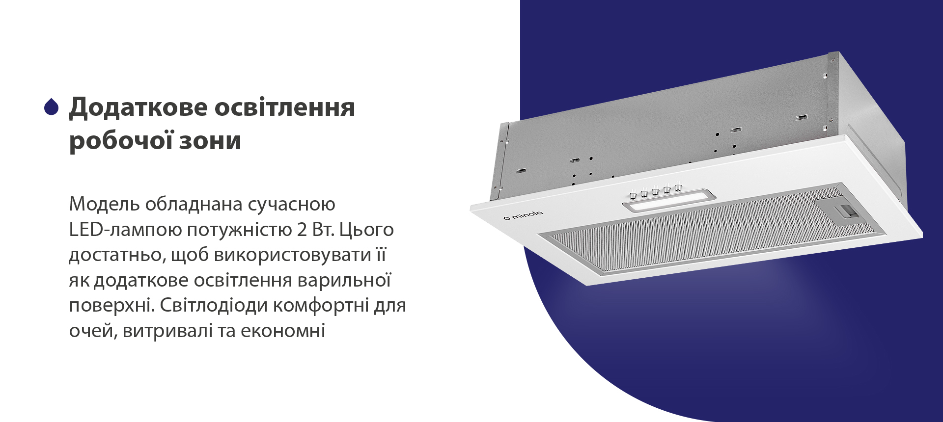 Додаткове освітлення робочої зони Модель обладнана сучасною LED-лампою потужністю 2 Вт. Цього достатньо, щоб використовувати її як додаткове освітлення варильної поверхні. Світлодіоди комфортні для очей, витривалі та економні