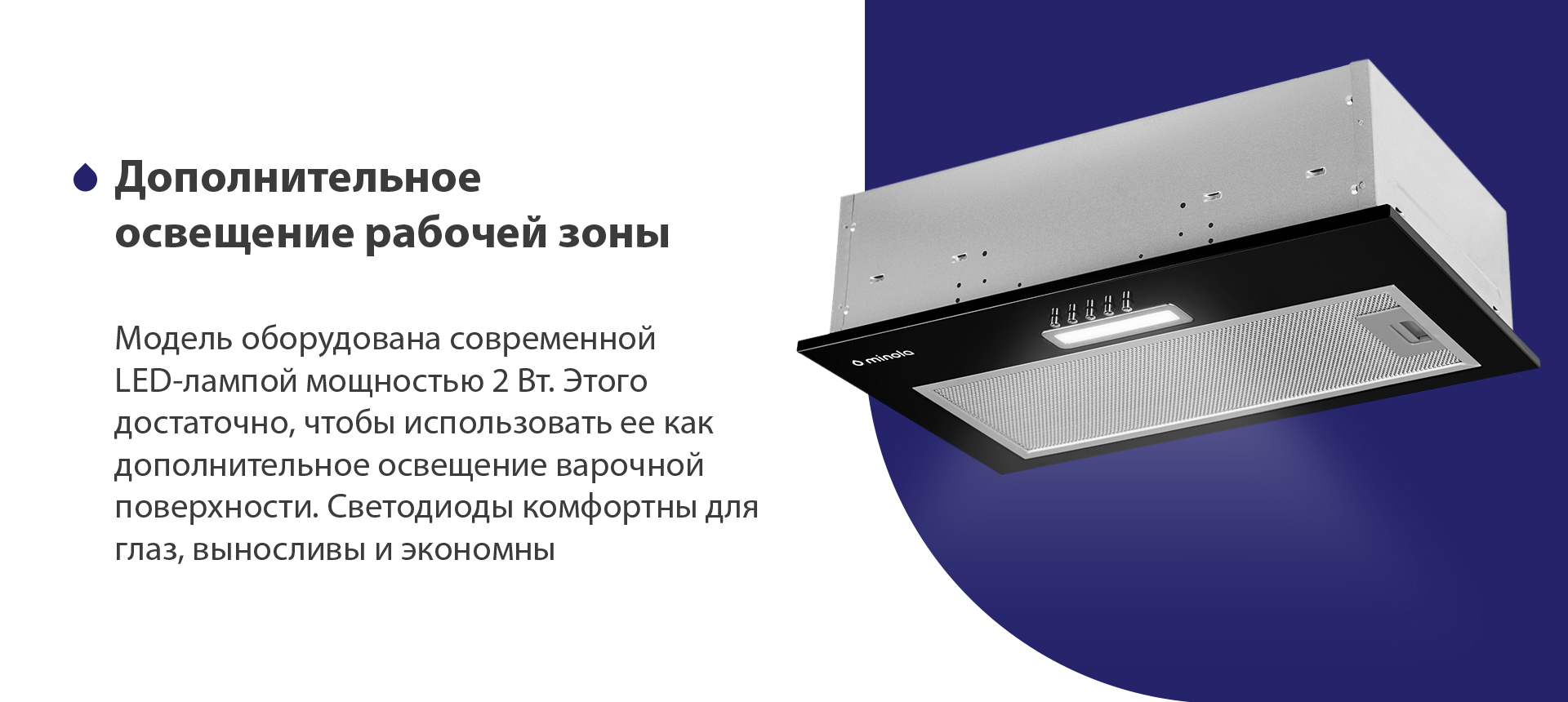 Модель оборудована современной LED-лампой мощностью 2 Вт. Этого достаточно, чтобы использовать ее как дополнительное освещение варочной поверхности. Светодиоды комфортны для глаз, выносливы и экономны