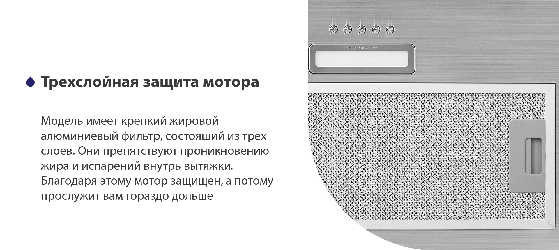 Модель имеет надежный жировой алюминиевый фильтр, состоящий из трех слоев. Они препятствуют проникновению жира и испарений внутрь вытяжки. Благодаря этому мотор защищен, а потому прослужит вам гораздо дольше
