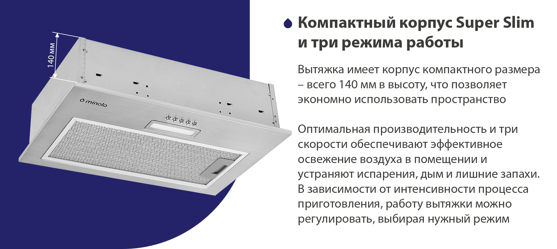 Вытяжка имеет корпус компактного размера – всего 140 мм в высоту, что позволяет экономно использовать пространство. Оптимальная производительность и три скорости обеспечивают эффективное освежение воздуха в помещении и устраняют испарения, дым и лишние запахи. В зависимости от интенсивности процесса приготовления, работу вытяжки можно регулировать, выбирая нужный режим