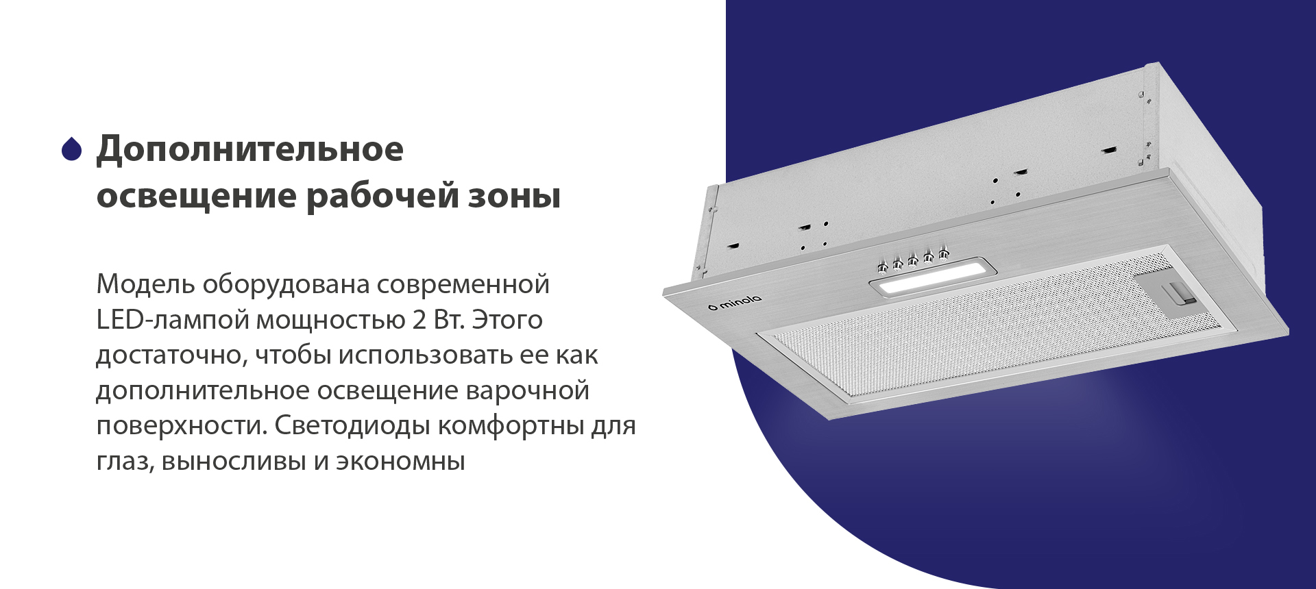 Модель оборудована современной LED-лампой мощностью 2 Вт. Этого достаточно, чтобы использовать ее как дополнительное освещение варочной поверхности. Светодиоды комфортны для глаз, выносливы и экономны