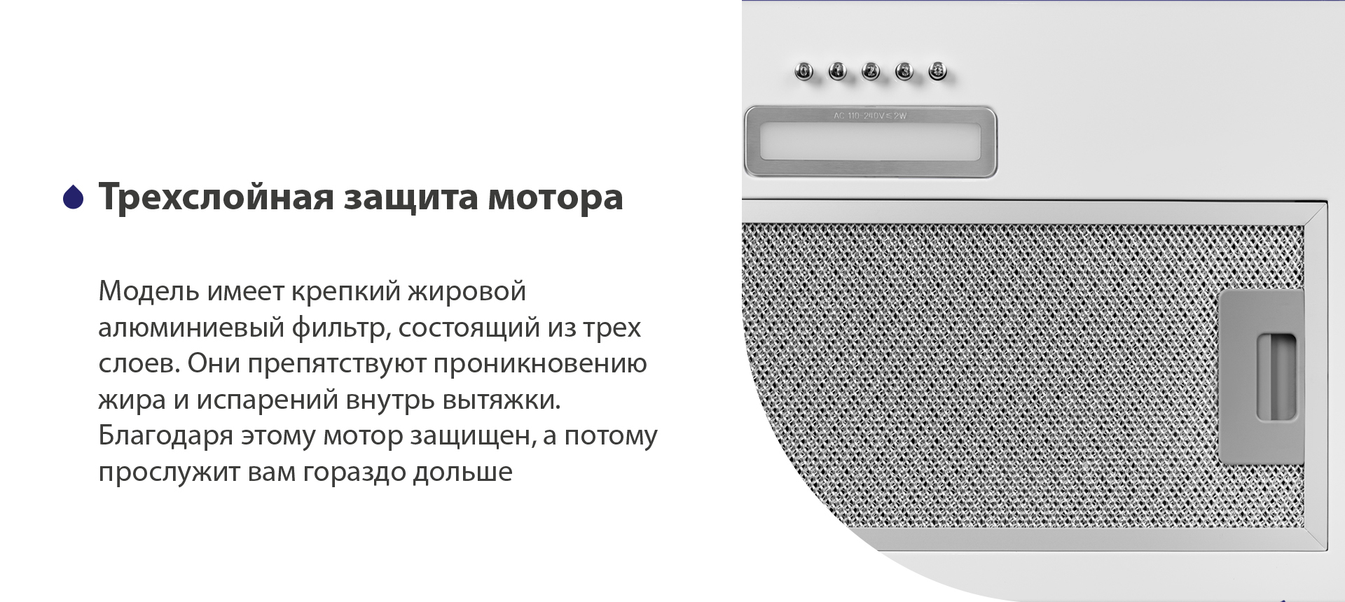 Модель имеет надежный жировой алюминиевый фильтр, состоящий из трех слоев. Они препятствуют проникновению жира и испарений внутрь вытяжки. Благодаря этому мотор защищен, а потому прослужит вам гораздо дольше