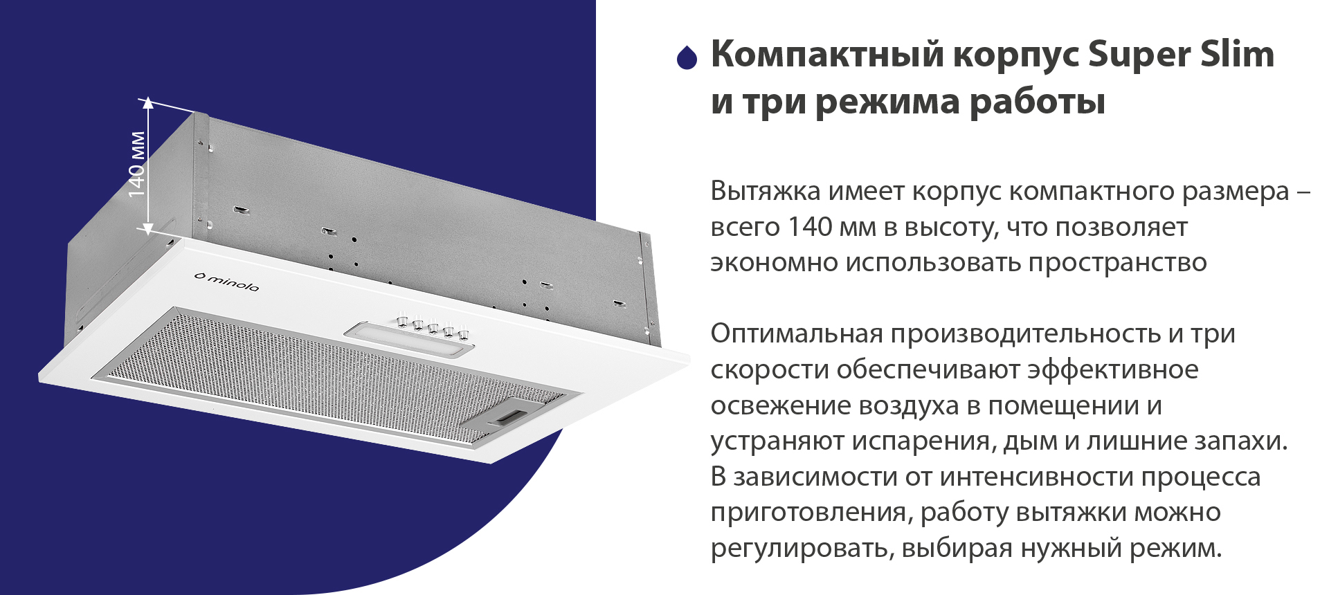 Вытяжка имеет корпус компактного размера – всего 140 мм в высоту, что позволяет экономно использовать пространство. Оптимальная производительность и три скорости обеспечивают эффективное освежение воздуха в помещении и устраняют испарения, дым и лишние запахи. В зависимости от интенсивности процесса приготовления, работу вытяжки можно регулировать, выбирая нужный режим