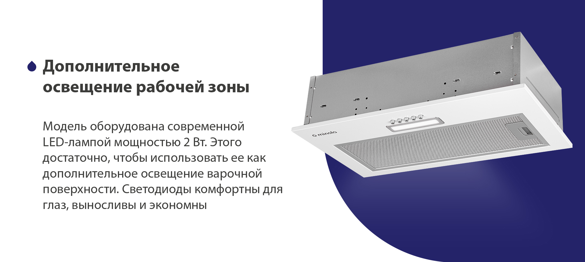 Модель оборудована современной LED-лампой мощностью 2 Вт. Этого достаточно, чтобы использовать ее как дополнительное освещение варочной поверхности. Светодиоды комфортны для глаз, выносливы и экономны