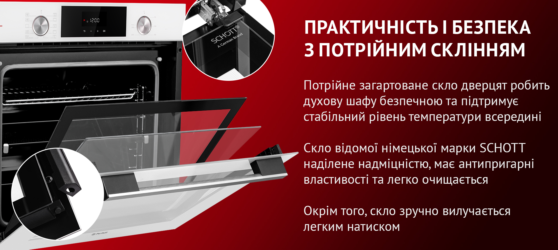 Потрійне загартоване скло дверцят робить духову шафу безпечною та підтримує стабільний рівень температури всередині. Скло відомої німецької марки SCHOTT наділене надміцністю, має антипригарні властивості та легко очищается. Окрім того, скло зручно вилучається легким натиском