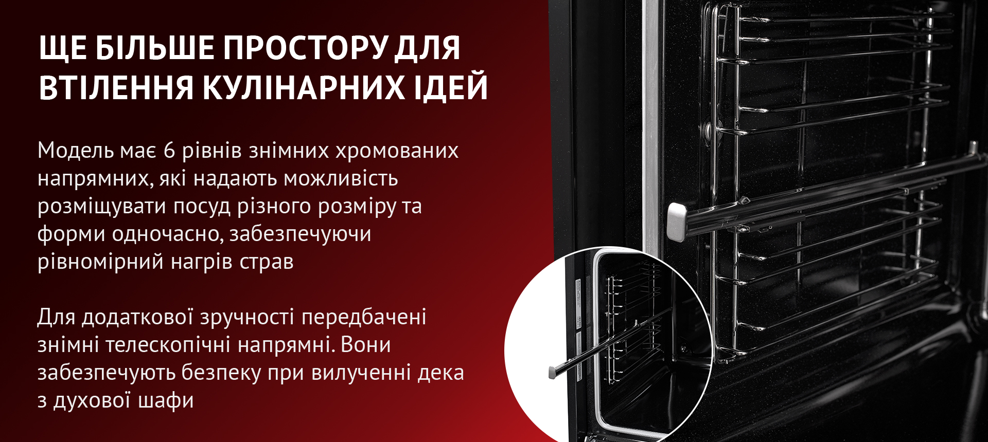 Модель має 6 рівнів знімних хромованих напрямних, які надають можливість розміщувати посуд різного розміру та форми одночасно, забезпечуючи рівномірний нагрів страв. Для додаткової зручності передбачені знімні телескопічні напрямні. Вони забезпечують безпеку при вилученні дека з духової шафи