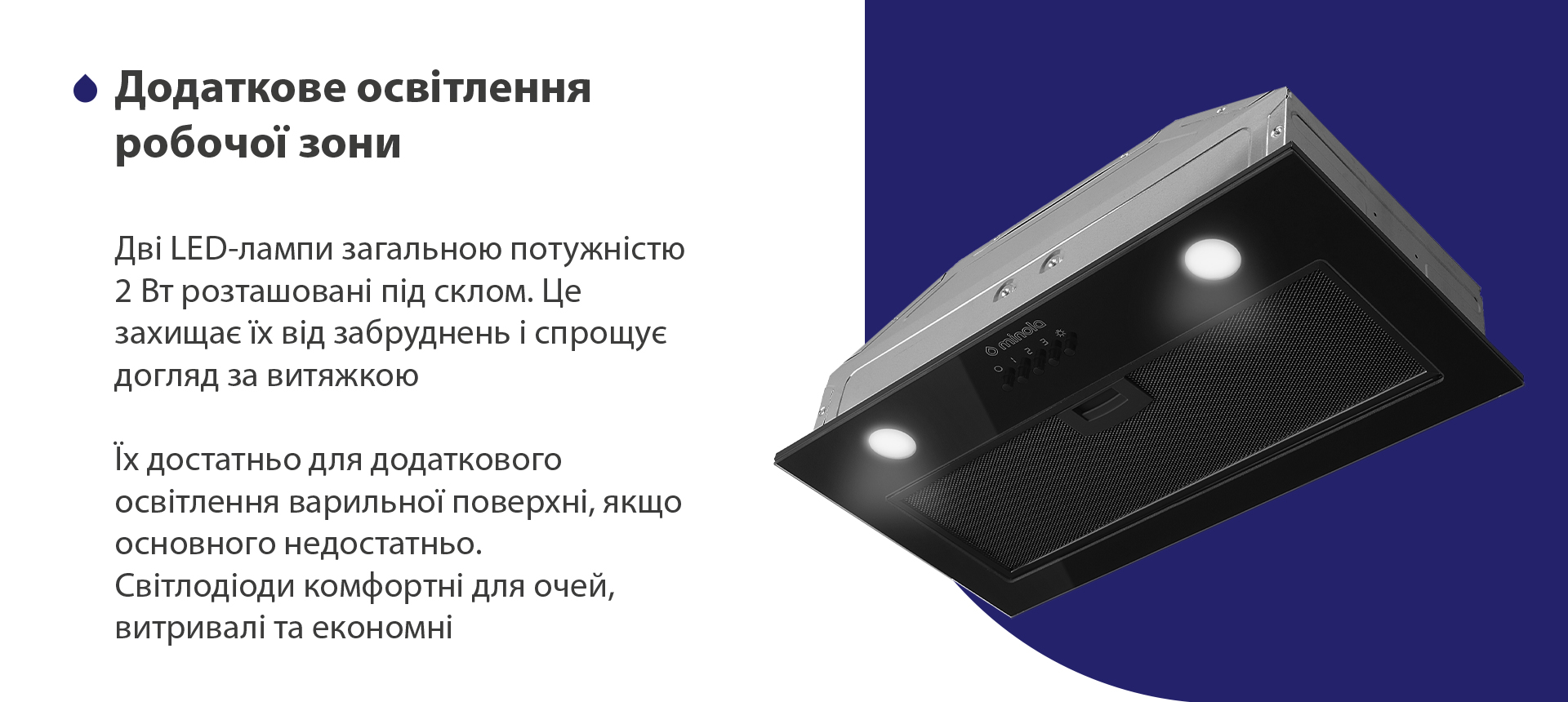 Дві LED-лампи загальною потужністю 2 Вт розташовані під склом. Це захищає їх від забруднень і спрощує догляд за витяжкою. Їх достатньо для додаткового освітлення варильної поверхні, якщо основного недостатньо. Світлодіоди комфортні для очей, витривалі та економні