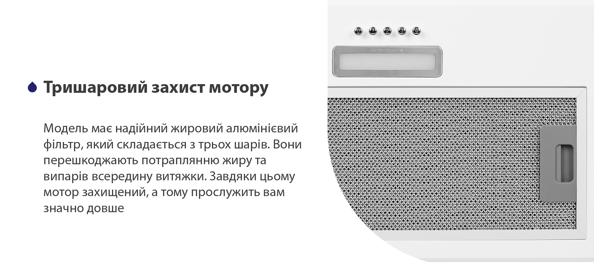 Модель має надійний жировий алюмінієвий фільтр, який складається з трьох шарів. Вони перешкоджають потраплянню жиру та випарів всередину витяжки. Завдяки цьому мотор захищений, а тому прослужить вам значно довше