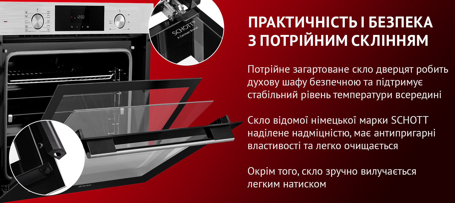 Потрійне загартоване скло дверцят робить духову шафу безпечною та підтримує стабільний рівень температури всередині. Скло відомої німецької марки SCHOTT наділене надміцністю, має антипригарні властивості та легко очищается. Окрім того, скло зручно вилучається легким натиском