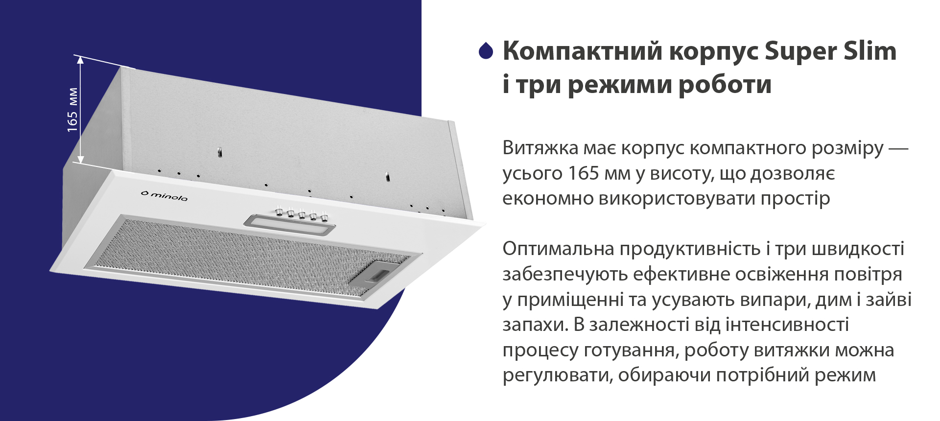 Витяжка має корпус компактного розміру – усього 165 мм у висоту, що дозволяє економно використовувати простір. Висока продуктивність і три швидкості забезпечують ефективне освіження повітря у приміщенні та усувають випари, дим і зайві запахи. В залежності від інтенсивності процесу готування, роботу витяжки можна регулювати, обираючи потрібний режим