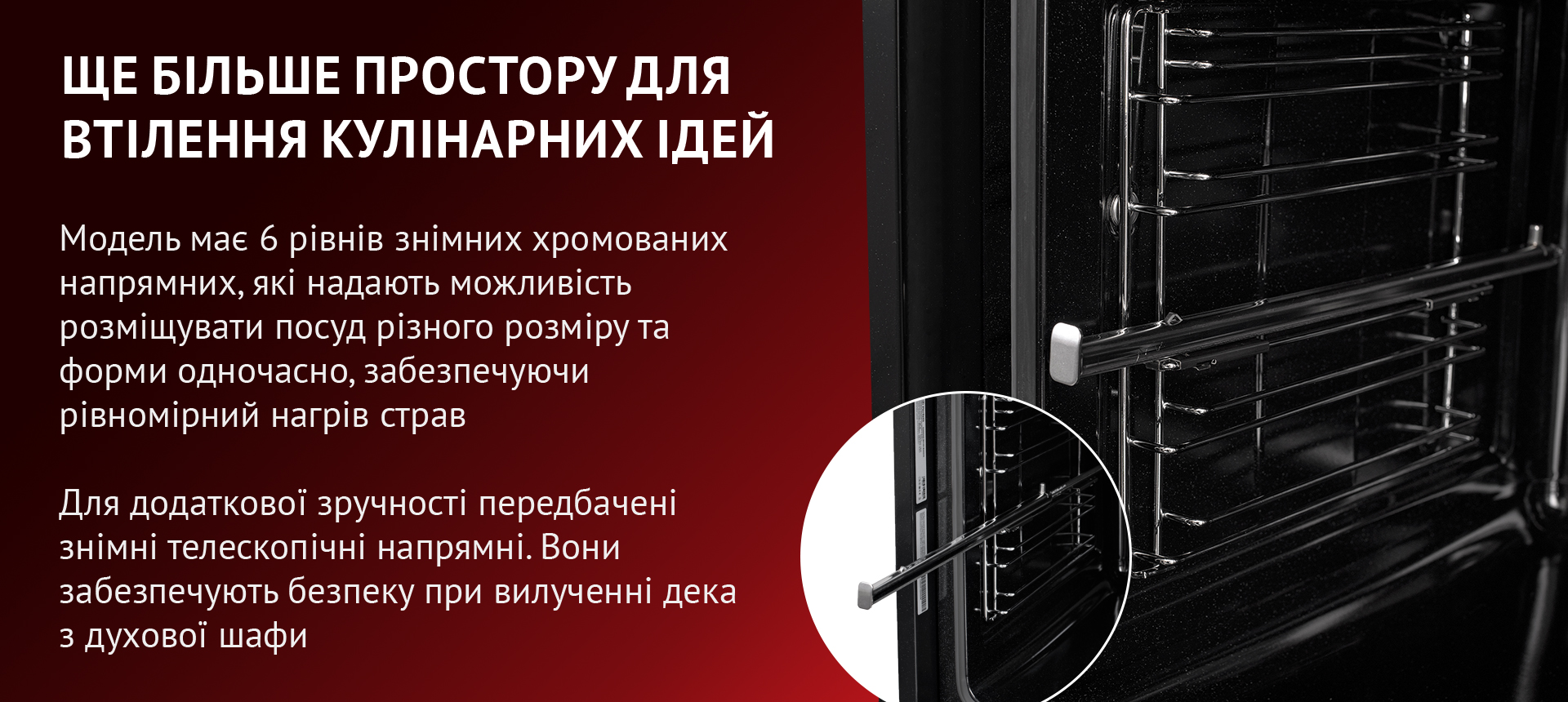 Модель має 6 рівнів знімних хромованих напрямних, які надають можливість розміщувати посуд різного розміру та форми одночасно, забезпечуючи рівномірний нагрів страв. Для додаткової зручності передбачені знімні телескопічні напрямні. Вони забезпечують безпеку при вилученні дека з духової шафи