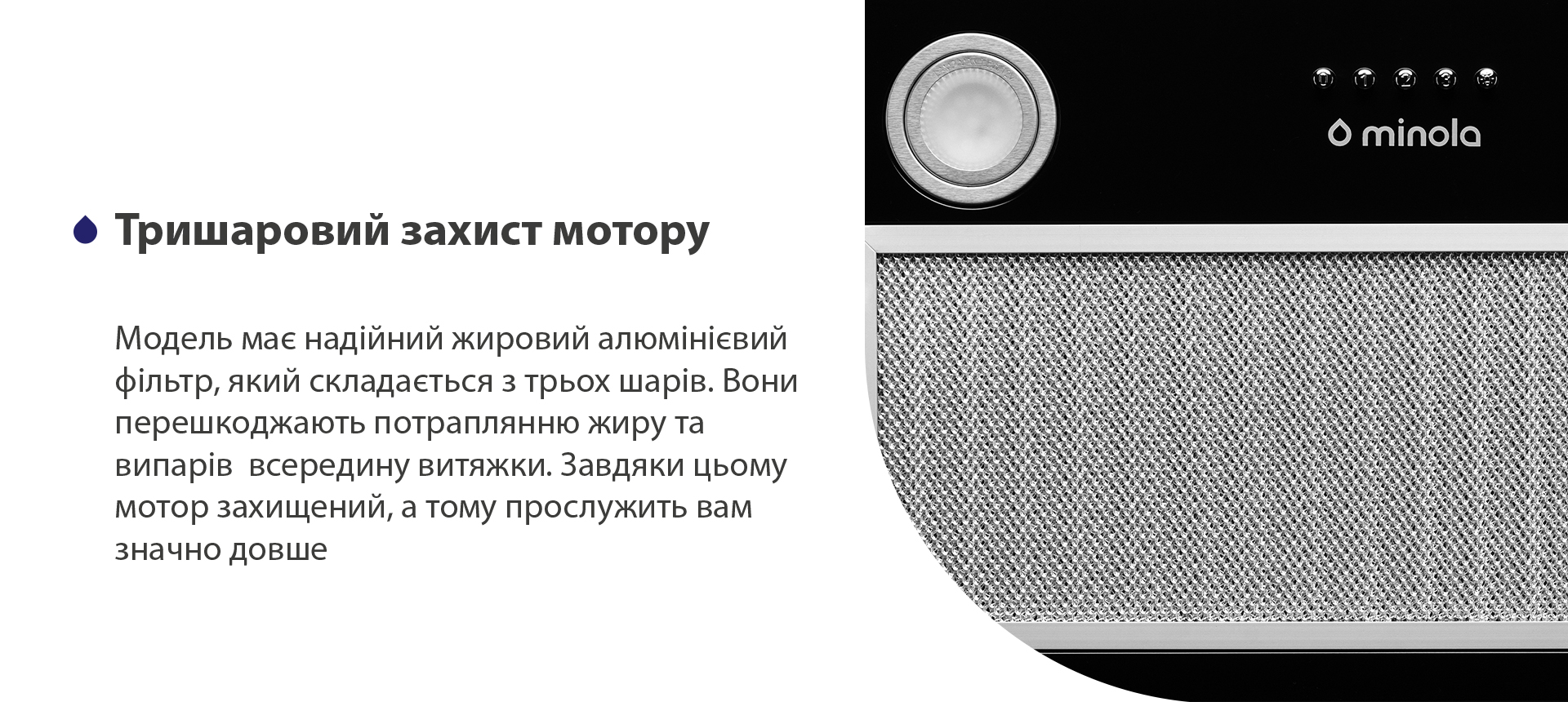 Модель має надійний жировий алюмінієвий фільтр чорного кольору, який складається з трьох шарів. Вони перешкоджають потраплянню жиру та випарів всередину витяжки. Завдяки цьому мотор захищений, а тому прослужить вам значно довше