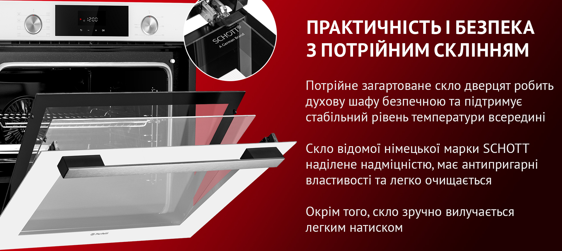 Потрійне загартоване скло дверцят робить духову шафу безпечною та підтримує стабільний рівень температури всередині. Скло відомої німецької марки SCHOTT наділене надміцністю, має антипригарні властивості та легко очищается. Окрім того, скло зручно вилучається легким натиском