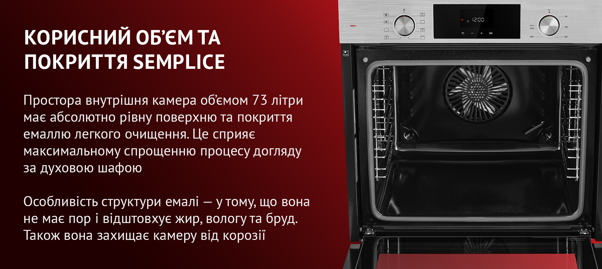 Простора внутрішня камера об'ємом 73 літри має абсолютно рівну поверхню та покриття емаллю легкого очищення. Це сприяє максимальному спрощенню процесу догляду за духовою шафою. Особливість структури емалі – у тому, що вона не має пор і відштовхує жир, вологу та бруд. Також вона захищає камеру від корозії