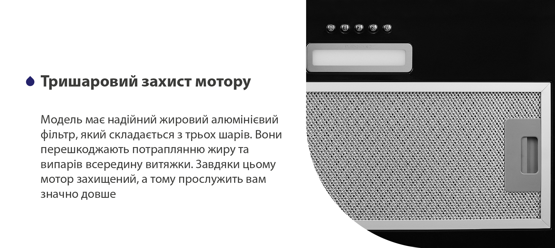 Модель має надійний жировий алюмінієвий фільтр, який складається з трьох шарів. Вони перешкоджають потраплянню жиру та випарів всередину витяжки. Завдяки цьому мотор захищений, а тому прослужить вам значно довше