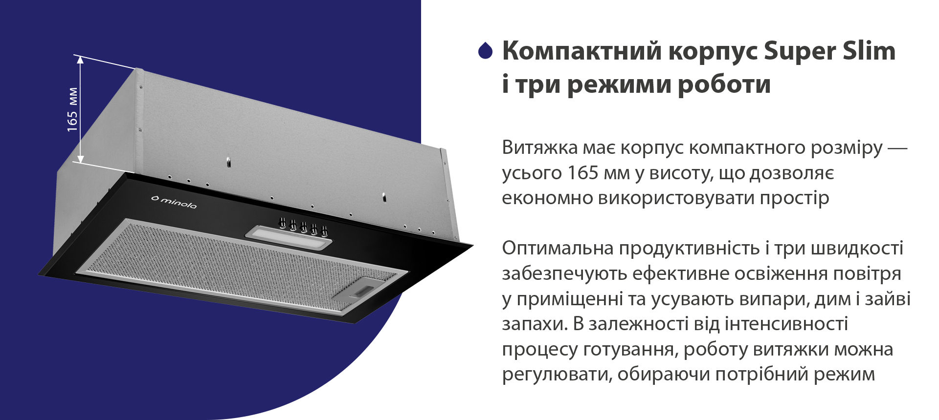Витяжка має корпус компактного розміру – усього 165 мм у висоту, що дозволяє економно використовувати простір. Оптимальна продуктивність і три швидкості забезпечують ефективне освіження повітря у приміщенні та усувають випари, дим і зайві запахи. В залежності від інтенсивності процесу готування, роботу витяжки можна регулювати, обираючи потрібний режим