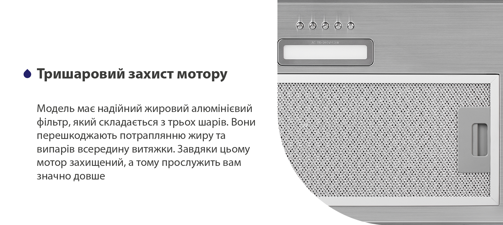 Модель має надійний жировий алюмінієвий фільтр, який складається з трьох шарів. Вони перешкоджають потраплянню жиру та випарів всередину витяжки. Завдяки цьому мотор захищений, а тому прослужить вам значно довше