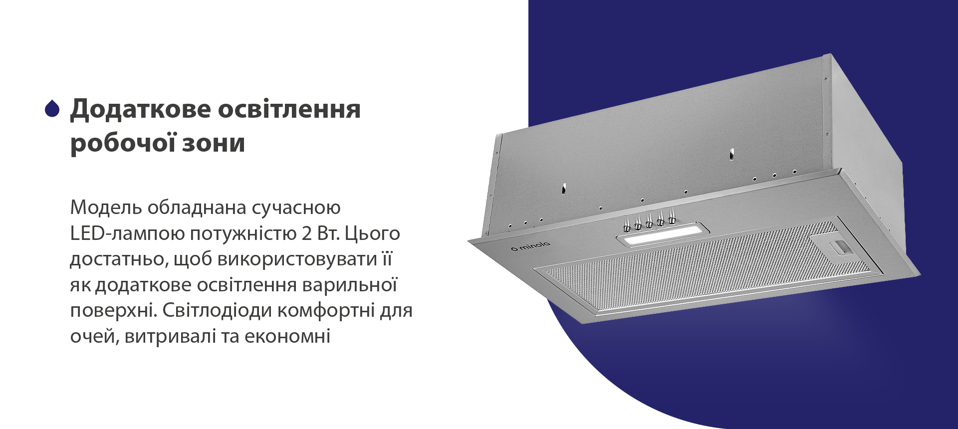 Модель обладнана сучасною LED-лампою потужністю 2 Вт. Цього достатньо, щоб використовувати її як додаткове освітлення варильної поверхні. Світлодіоди комфортні для очей, витривалі та економні